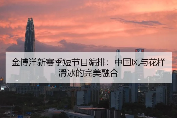 金博洋新赛季短节目编排：中国风与花样滑冰的完美融合